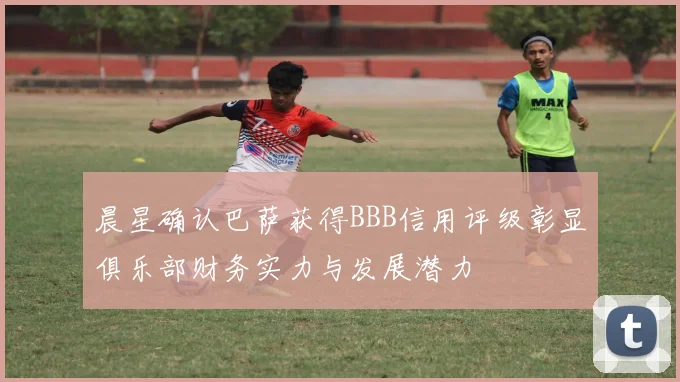 晨星确认巴萨获得BBB信用评级彰显俱乐部财务实力与发展潜力