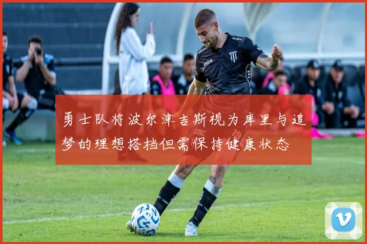 勇士队将波尔津吉斯视为库里与追梦的理想搭档但需保持健康状态
