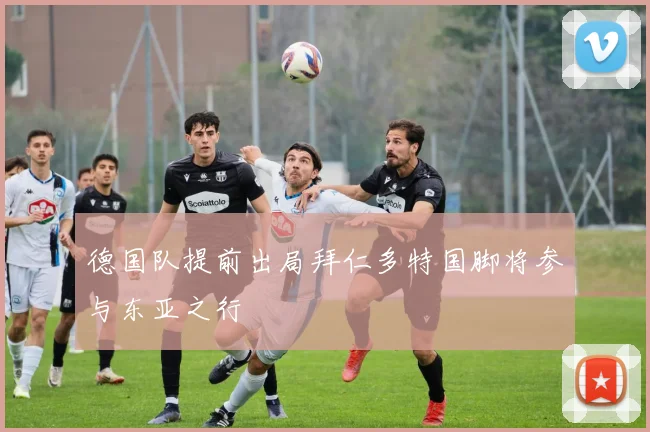 德国队提前出局拜仁多特国脚将参与东亚之行