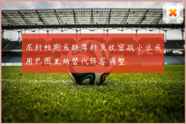 尼科帕斯或缺席科莫收官战小法或用巴图里纳替代阵容调整