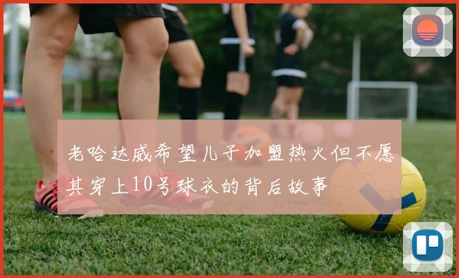 老哈达威希望儿子加盟热火但不愿其穿上10号球衣的背后故事