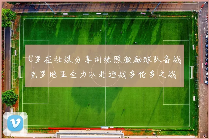 C罗在社媒分享训练照激励球队备战克罗地亚全力以赴迎战多伦多之战