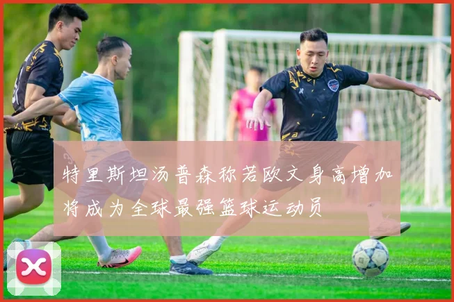 特里斯坦汤普森称若欧文身高增加将成为全球最强篮球运动员