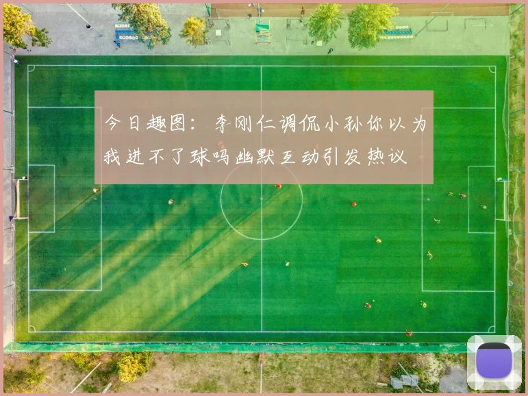 今日趣图：李刚仁调侃小孙你以为我进不了球吗幽默互动引发热议