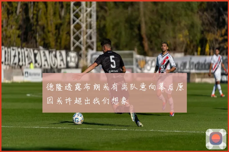 德隆透露布朗或有离队意向幕后原因或许超出我们想象