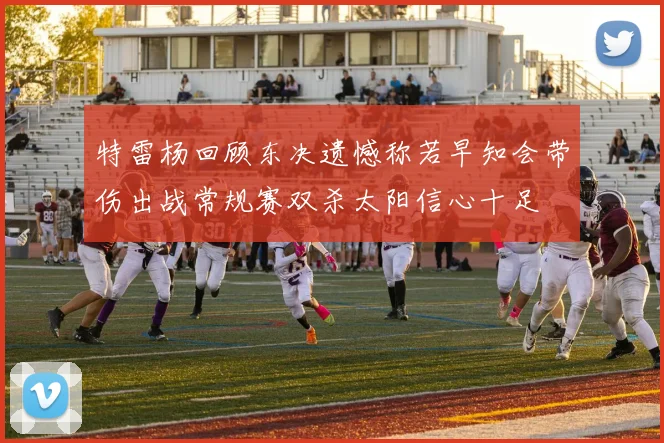 特雷杨回顾东决遗憾称若早知会带伤出战常规赛双杀太阳信心十足