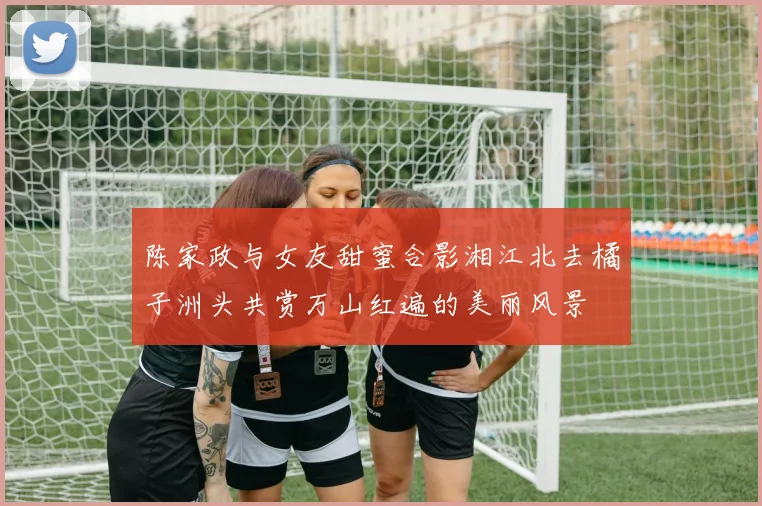 陈家政与女友甜蜜合影湘江北去橘子洲头共赏万山红遍的美丽风景