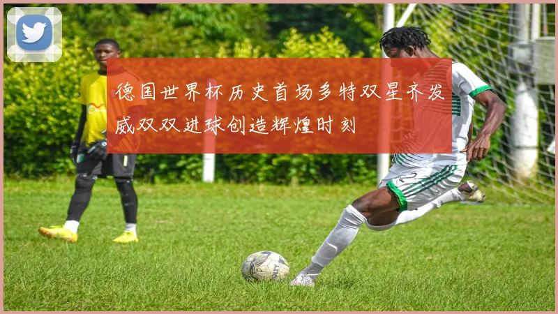 德国世界杯历史首场多特双星齐发威双双进球创造辉煌时刻