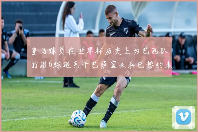 皇马球员在世界杯历史上为巴西队打进6球逊色于巴萨国米和巴黎的表现