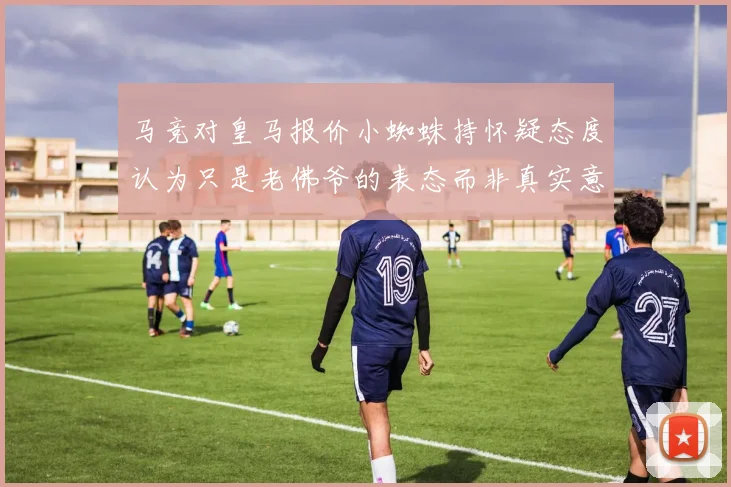 马竞对皇马报价小蜘蛛持怀疑态度认为只是老佛爷的表态而非真实意图