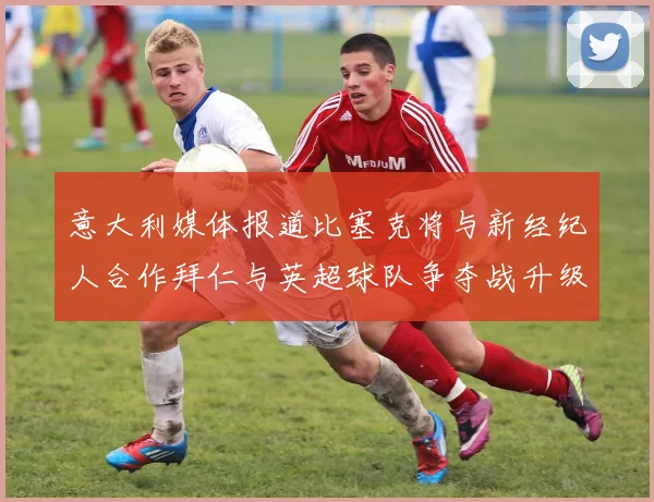 意大利媒体报道比塞克将与新经纪人合作拜仁与英超球队争夺战升级