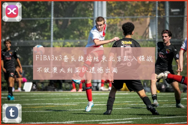 FIBA3x3普瓦捷站结束北京队八强战不敌澳大利亚队遗憾出局