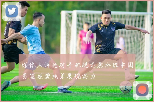 媒体人评论对手犯规无意加班中国男篮逆袭绝杀展现实力