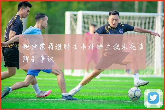 鲍世蒙再遭肘击韦林顿主裁未亮黄牌引争议