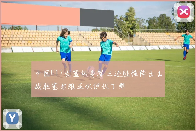 中国U17女篮热身赛三连胜强阵出击战胜塞尔维亚伏伊伏丁那